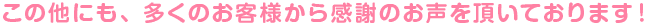 この他にも、多くのお客様から感謝のお声を頂いております！