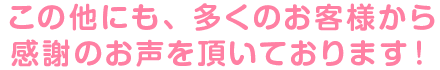 この他にも、多くのお客様から感謝のお声を頂いております！